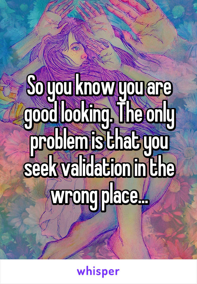 So you know you are good looking. The only problem is that you seek validation in the wrong place...