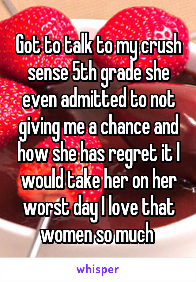 Got to talk to my crush sense 5th grade she even admitted to not giving me a chance and how she has regret it I would take her on her worst day I love that women so much 