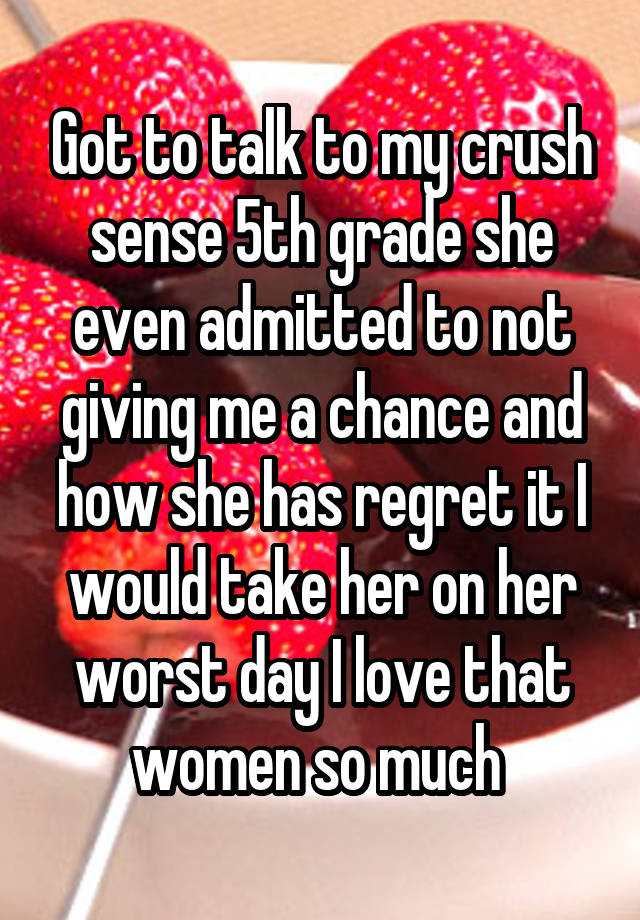 Got to talk to my crush sense 5th grade she even admitted to not giving me a chance and how she has regret it I would take her on her worst day I love that women so much 