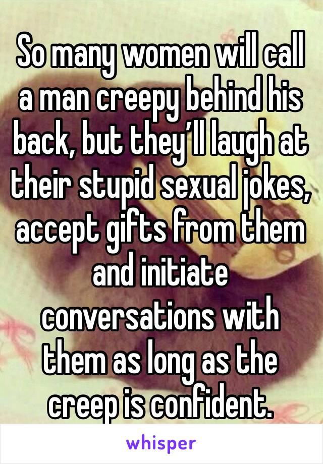 So many women will call a man creepy behind his back, but they’ll laugh at their stupid sexual jokes, accept gifts from them and initiate conversations with them as long as the creep is confident.