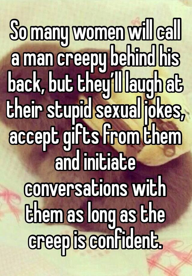 So many women will call a man creepy behind his back, but they’ll laugh at their stupid sexual jokes, accept gifts from them and initiate conversations with them as long as the creep is confident.