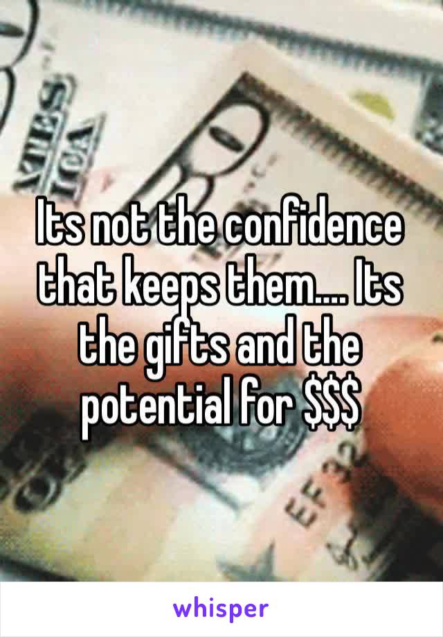 Its not the confidence that keeps them…. Its the gifts and the potential for $$$