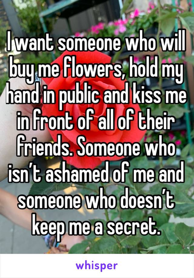 I want someone who will buy me flowers, hold my hand in public and kiss me in front of all of their friends. Someone who isn’t ashamed of me and someone who doesn’t keep me a secret. 