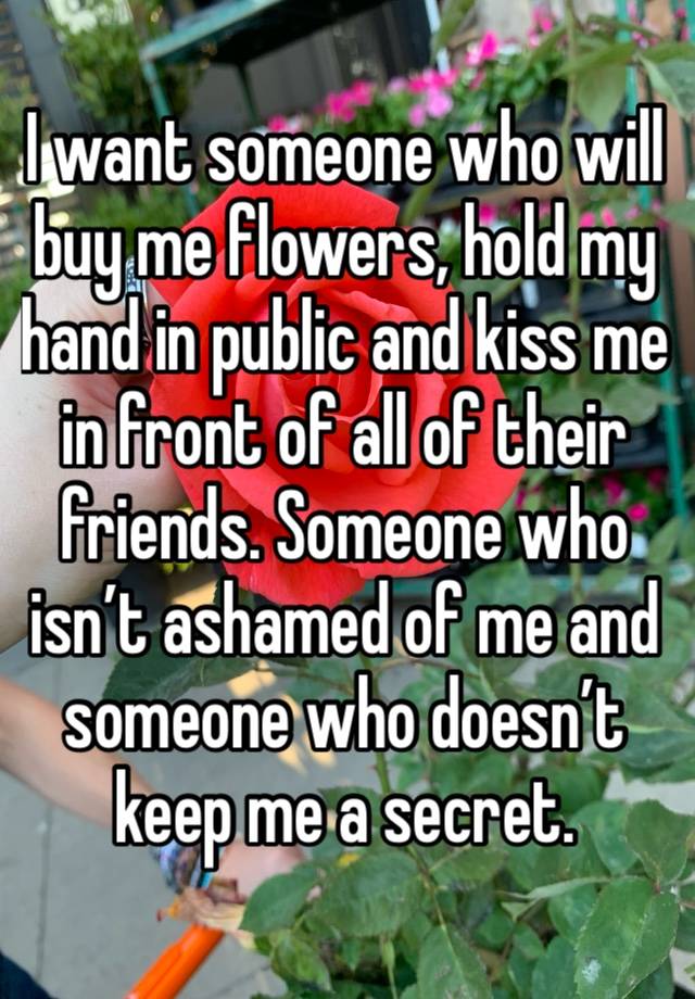 I want someone who will buy me flowers, hold my hand in public and kiss me in front of all of their friends. Someone who isn’t ashamed of me and someone who doesn’t keep me a secret. 