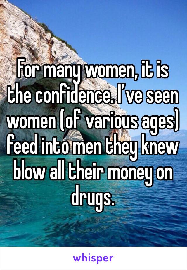 For many women, it is the confidence. I’ve seen women (of various ages) feed into men they knew blow all their money on drugs.