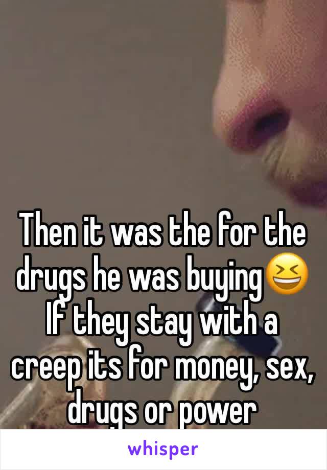 Then it was the for the drugs he was buying😆 
If they stay with a creep its for money, sex, drugs or power