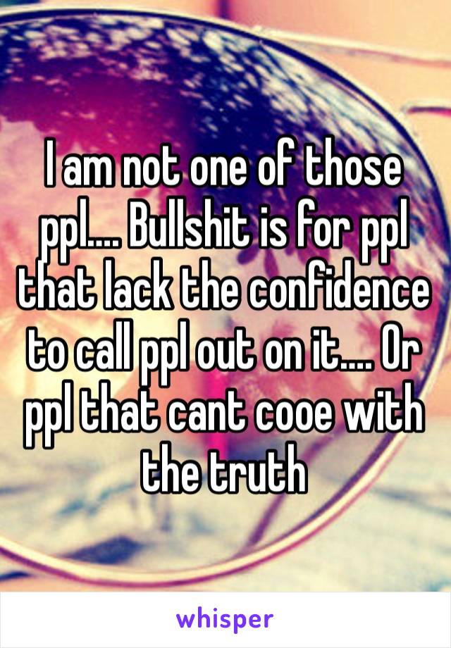 I am not one of those ppl…. Bullshit is for ppl that lack the confidence to call ppl out on it…. Or ppl that cant cooe with the truth 