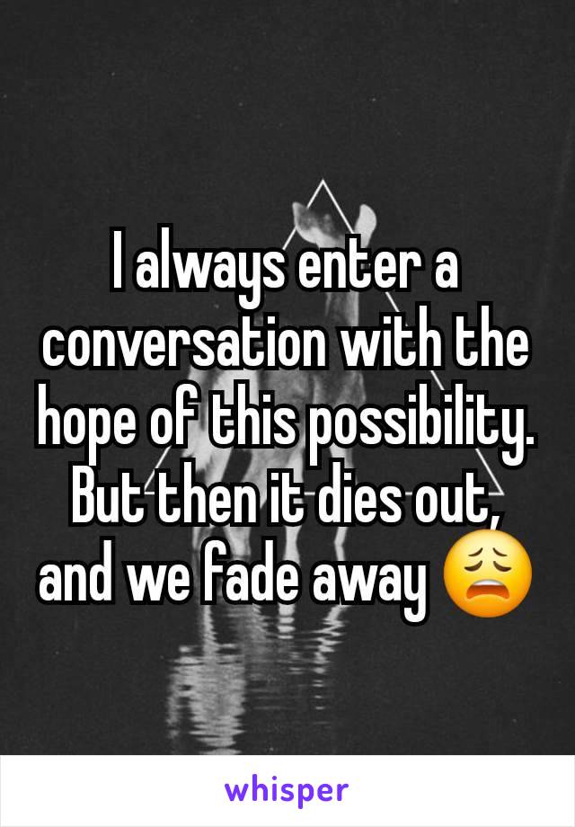 I always enter a conversation with the hope of this possibility. But then it dies out, and we fade away 😩