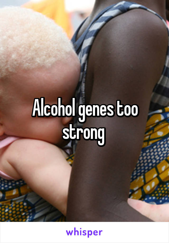 Alcohol genes too strong 