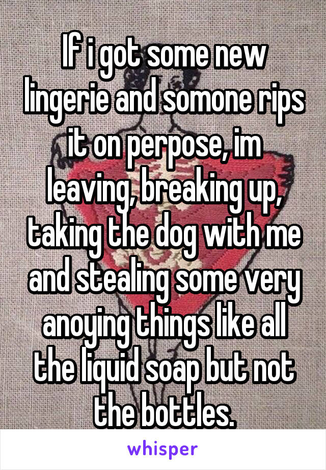 If i got some new lingerie and somone rips it on perpose, im leaving, breaking up, taking the dog with me and stealing some very anoying things like all the liquid soap but not the bottles.