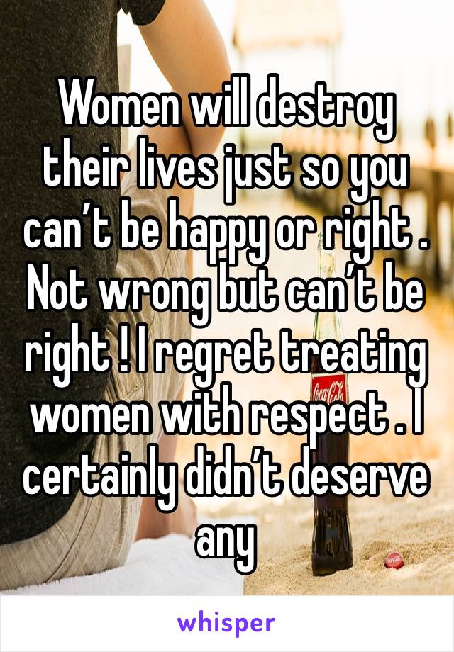 Women will destroy their lives just so you can’t be happy or right . Not wrong but can’t be right ! I regret treating women with respect . I certainly didn’t deserve any 