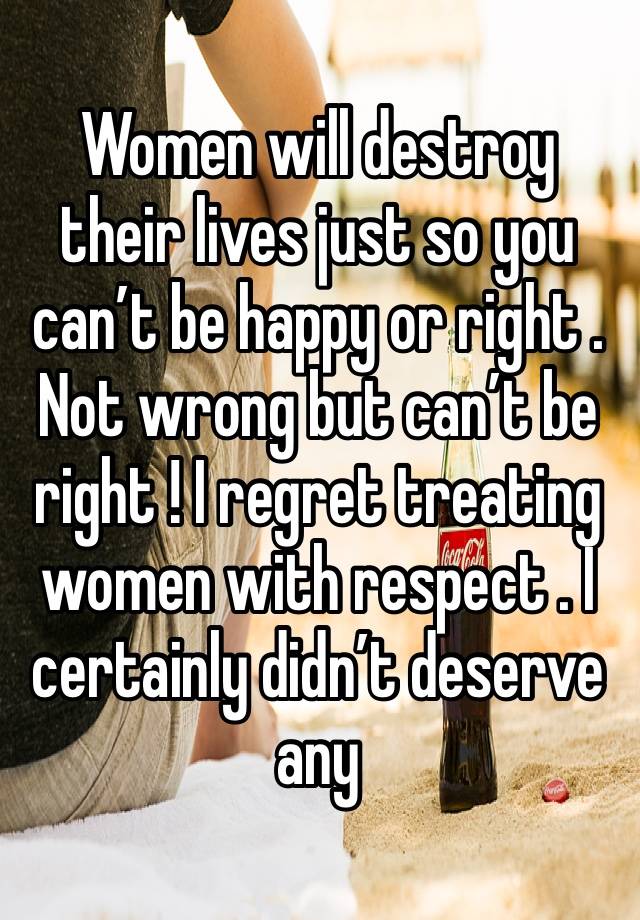 Women will destroy their lives just so you can’t be happy or right . Not wrong but can’t be right ! I regret treating women with respect . I certainly didn’t deserve any 