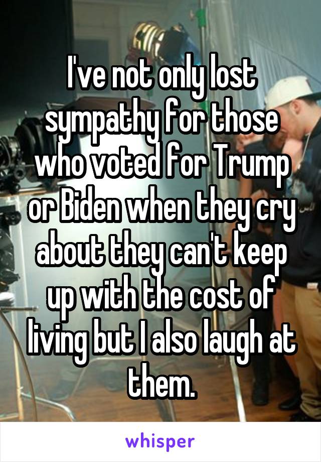 I've not only lost sympathy for those who voted for Trump or Biden when they cry about they can't keep up with the cost of living but I also laugh at them.