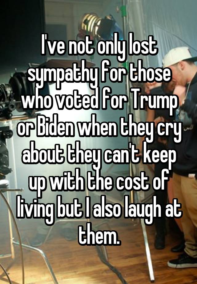 I've not only lost sympathy for those who voted for Trump or Biden when they cry about they can't keep up with the cost of living but I also laugh at them.