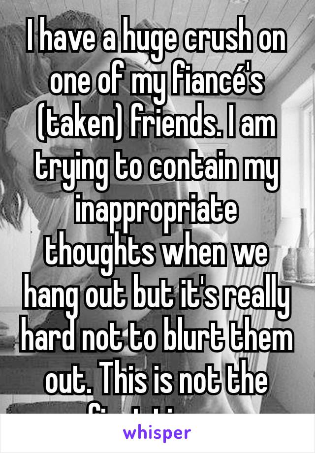 I have a huge crush on one of my fiancé's (taken) friends. I am trying to contain my inappropriate thoughts when we hang out but it's really hard not to blurt them out. This is not the first time...