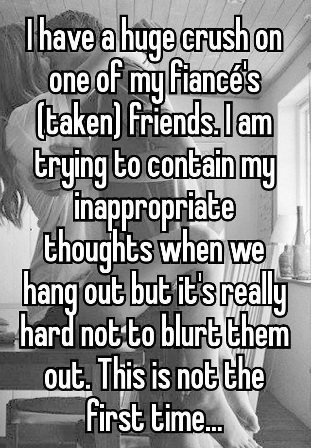 I have a huge crush on one of my fiancé's (taken) friends. I am trying to contain my inappropriate thoughts when we hang out but it's really hard not to blurt them out. This is not the first time...