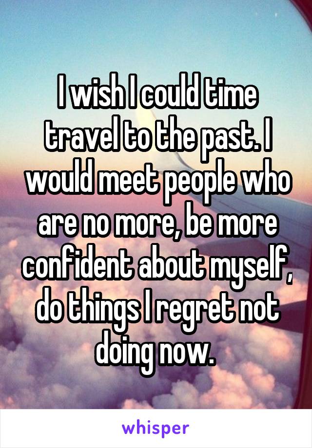 I wish I could time travel to the past. I would meet people who are no more, be more confident about myself, do things I regret not doing now. 