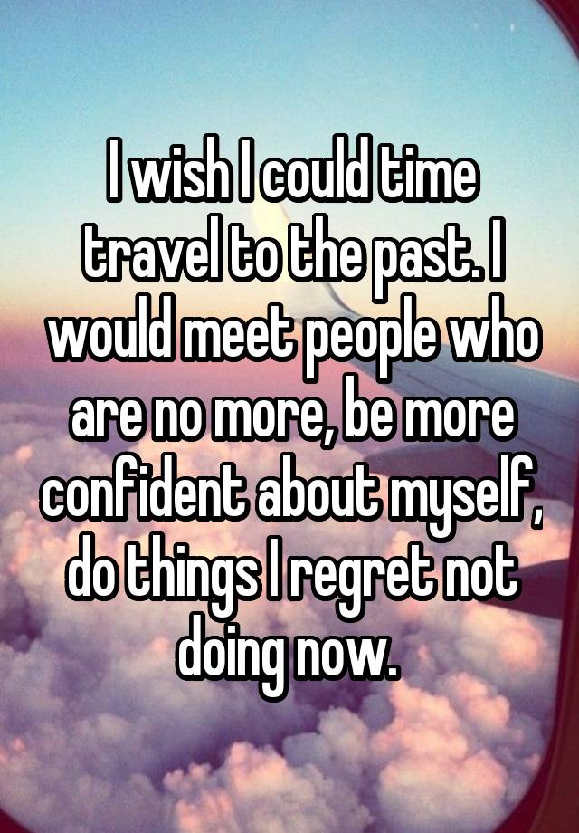 I wish I could time travel to the past. I would meet people who are no more, be more confident about myself, do things I regret not doing now. 