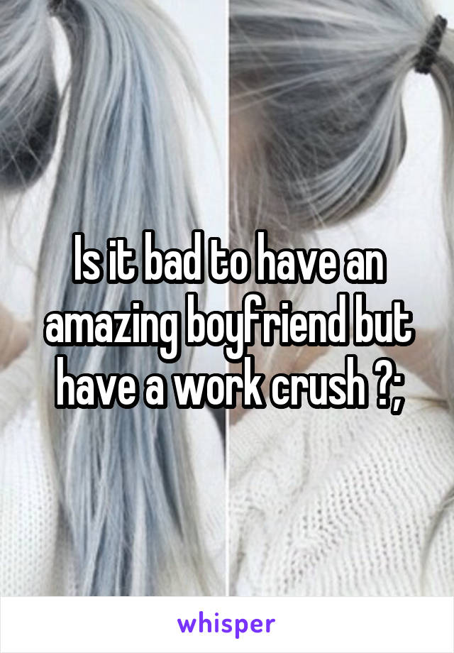 Is it bad to have an amazing boyfriend but have a work crush ?;