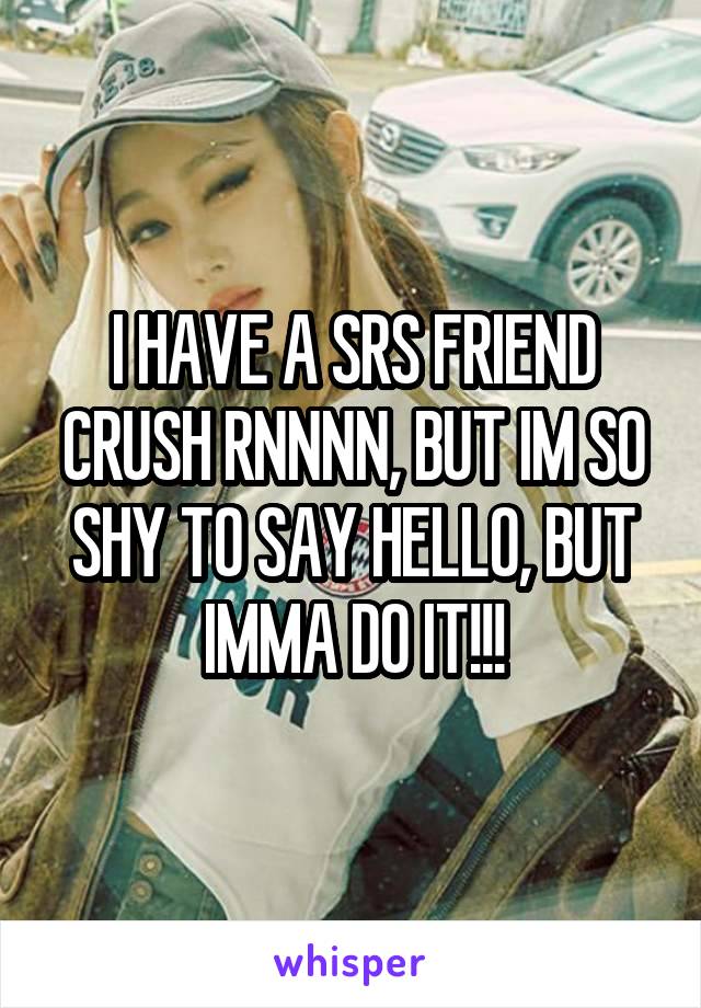 I HAVE A SRS FRIEND CRUSH RNNNN, BUT IM SO SHY TO SAY HELLO, BUT IMMA DO IT!!!