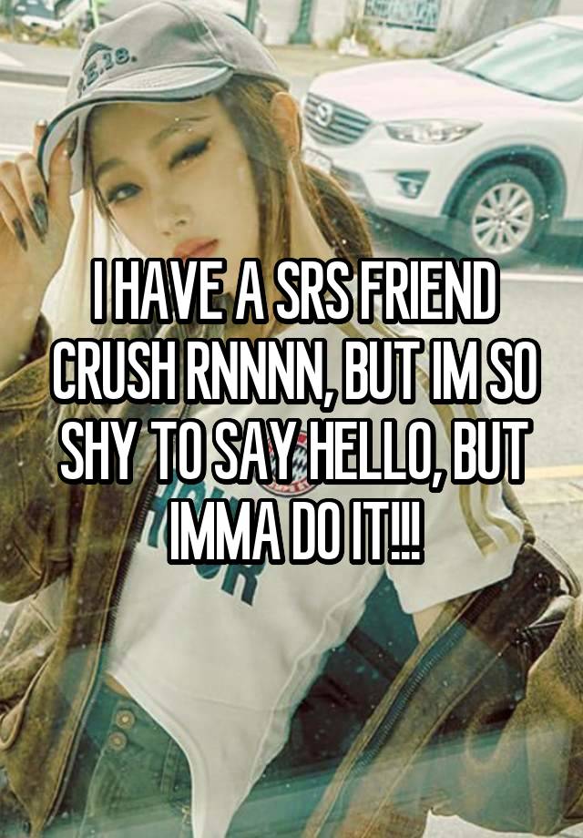 I HAVE A SRS FRIEND CRUSH RNNNN, BUT IM SO SHY TO SAY HELLO, BUT IMMA DO IT!!!