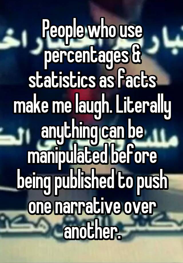 People who use percentages & statistics as facts make me laugh. Literally anything can be manipulated before being published to push one narrative over another.