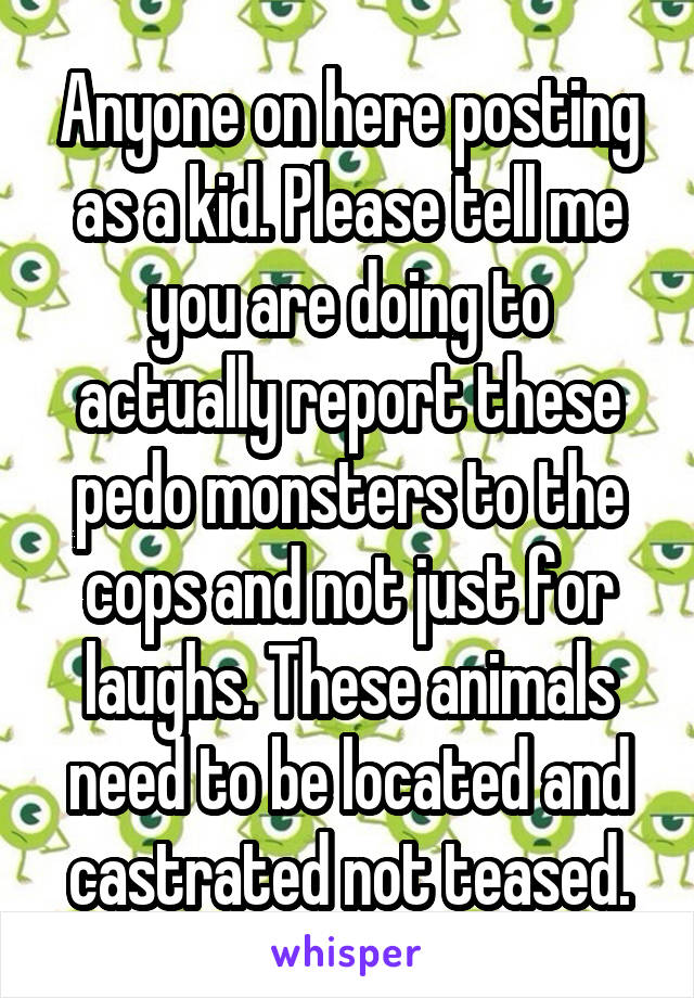 Anyone on here posting as a kid. Please tell me you are doing to actually report these pedo monsters to the cops and not just for laughs. These animals need to be located and castrated not teased.