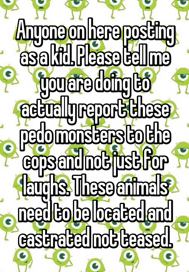 Anyone on here posting as a kid. Please tell me you are doing to actually report these pedo monsters to the cops and not just for laughs. These animals need to be located and castrated not teased.