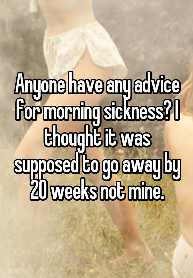 Anyone have any advice for morning sickness? I thought it was supposed to go away by 20 weeks not mine.