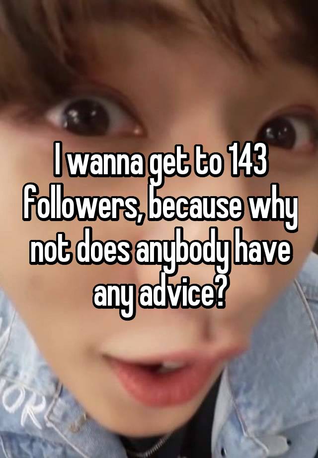 I wanna get to 143 followers, because why not does anybody have any advice?