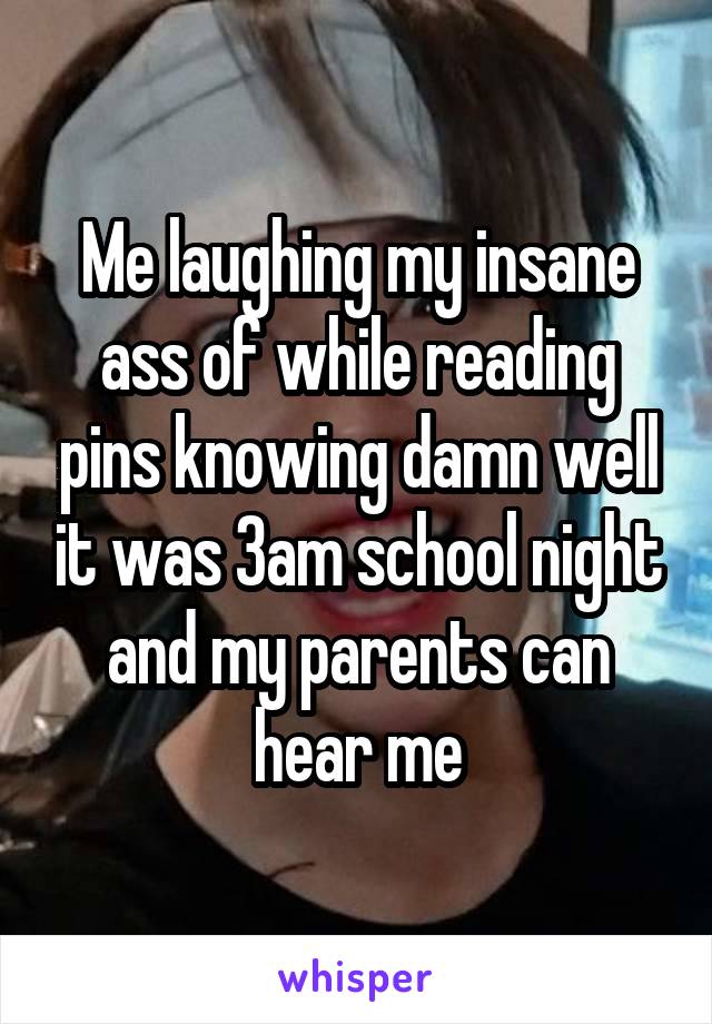 Me laughing my insane ass of while reading pins knowing damn well it was 3am school night and my parents can hear me