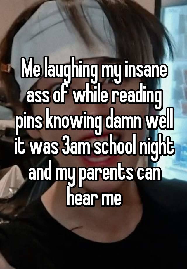 Me laughing my insane ass of while reading pins knowing damn well it was 3am school night and my parents can hear me