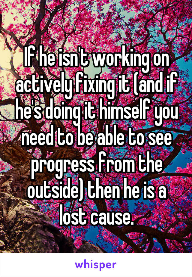 If he isn't working on actively fixing it (and if he's doing it himself you need to be able to see progress from the outside) then he is a lost cause.