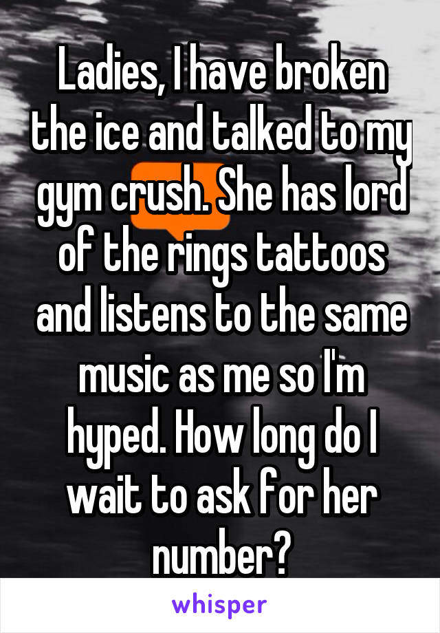 Ladies, I have broken the ice and talked to my gym crush. She has lord of the rings tattoos and listens to the same music as me so I'm hyped. How long do I wait to ask for her number?