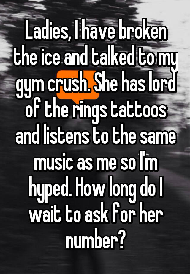 Ladies, I have broken the ice and talked to my gym crush. She has lord of the rings tattoos and listens to the same music as me so I'm hyped. How long do I wait to ask for her number?