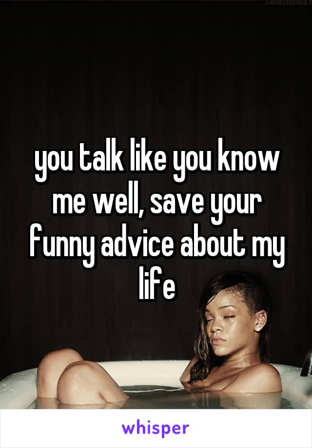 you talk like you know me well, save your funny advice about my life