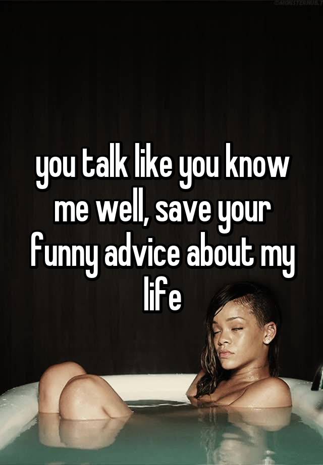 you talk like you know me well, save your funny advice about my life