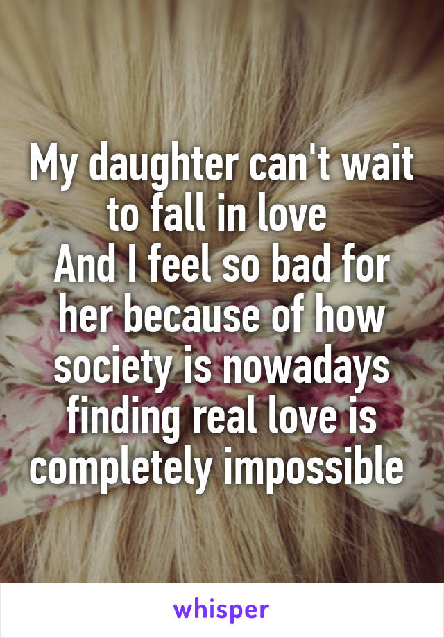 My daughter can't wait to fall in love 
And I feel so bad for her because of how society is nowadays finding real love is completely impossible 