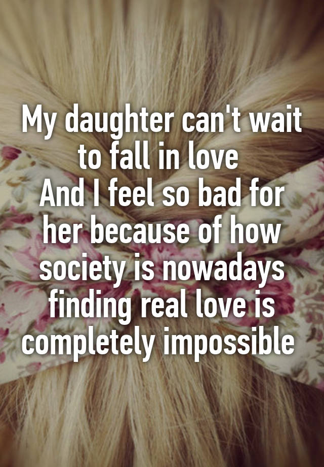 My daughter can't wait to fall in love 
And I feel so bad for her because of how society is nowadays finding real love is completely impossible 