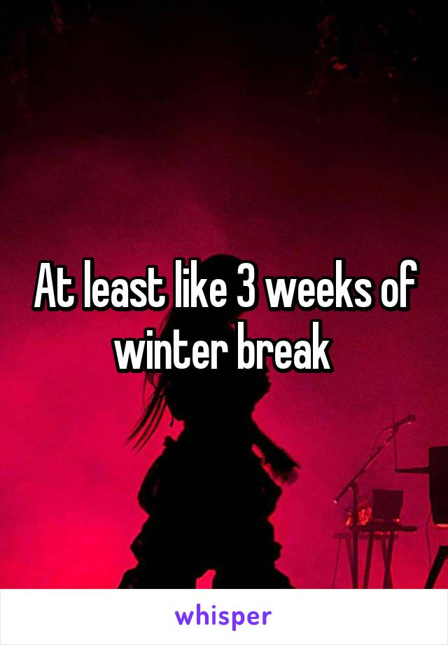 At least like 3 weeks of winter break 