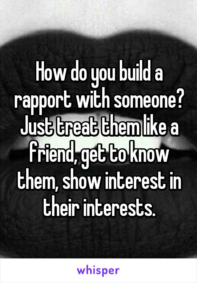 How do you build a rapport with someone?
Just treat them like a friend, get to know them, show interest in their interests.