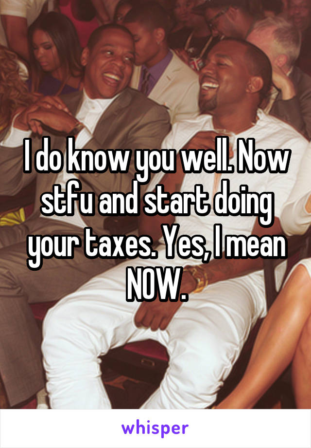 I do know you well. Now stfu and start doing your taxes. Yes, I mean NOW.