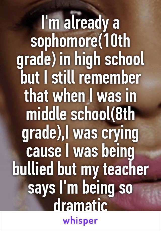 I'm already a sophomore(10th grade) in high school but I still remember that when I was in middle school(8th grade),I was crying cause I was being bullied but my teacher says I'm being so dramatic