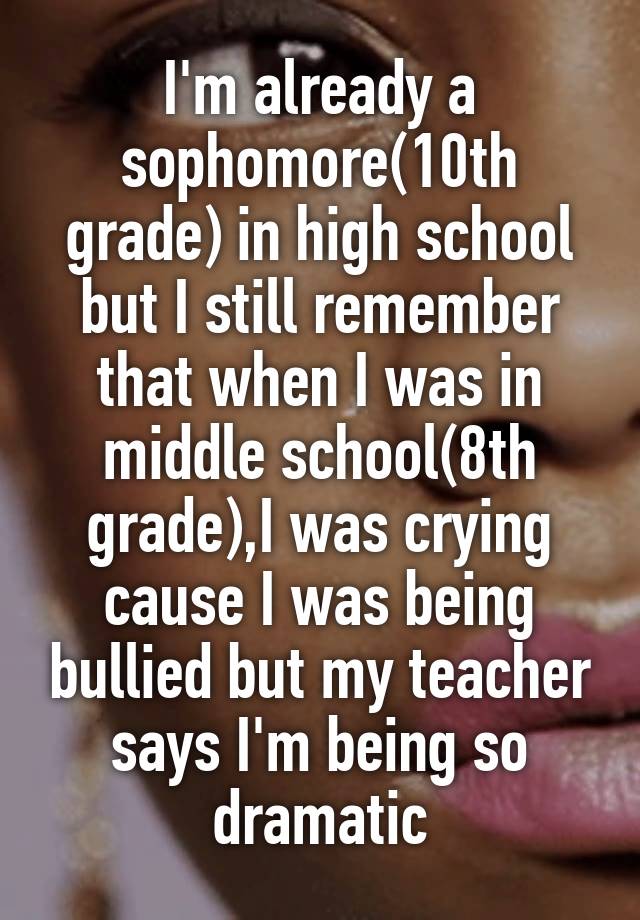 I'm already a sophomore(10th grade) in high school but I still remember that when I was in middle school(8th grade),I was crying cause I was being bullied but my teacher says I'm being so dramatic