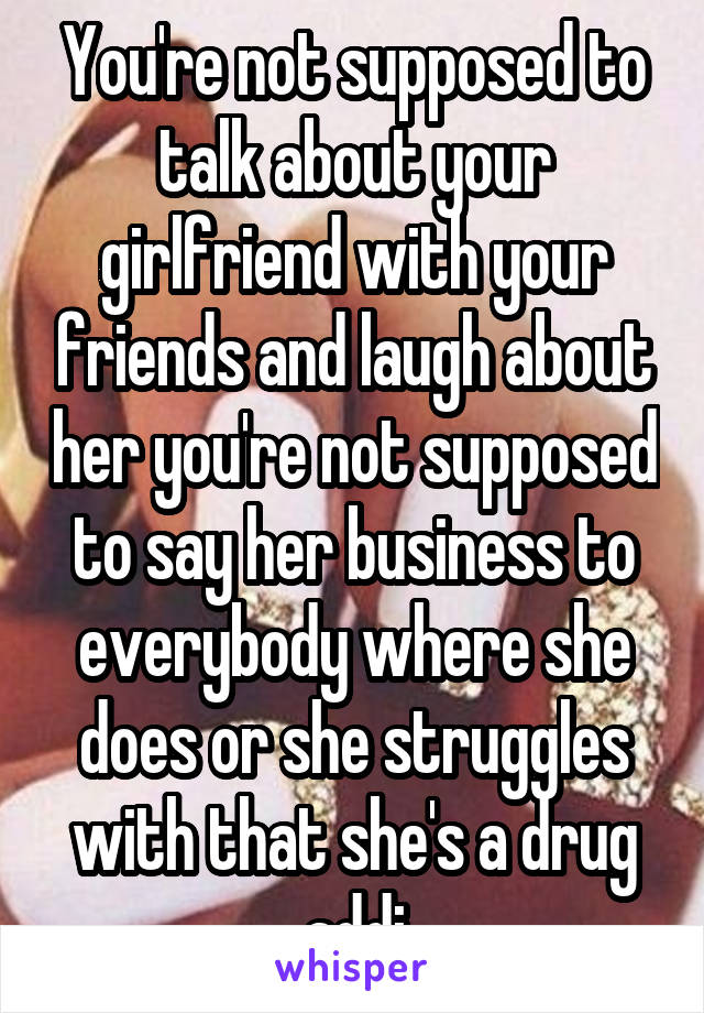 You're not supposed to talk about your girlfriend with your friends and laugh about her you're not supposed to say her business to everybody where she does or she struggles with that she's a drug addi