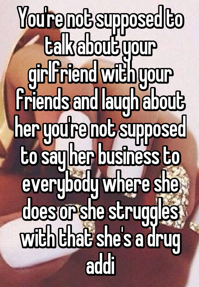 You're not supposed to talk about your girlfriend with your friends and laugh about her you're not supposed to say her business to everybody where she does or she struggles with that she's a drug addi