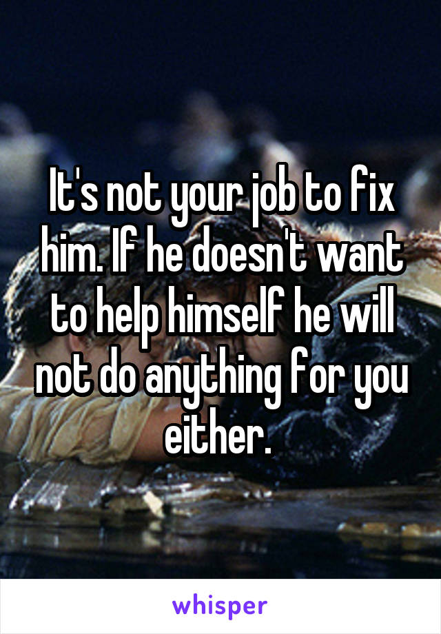 It's not your job to fix him. If he doesn't want to help himself he will not do anything for you either. 