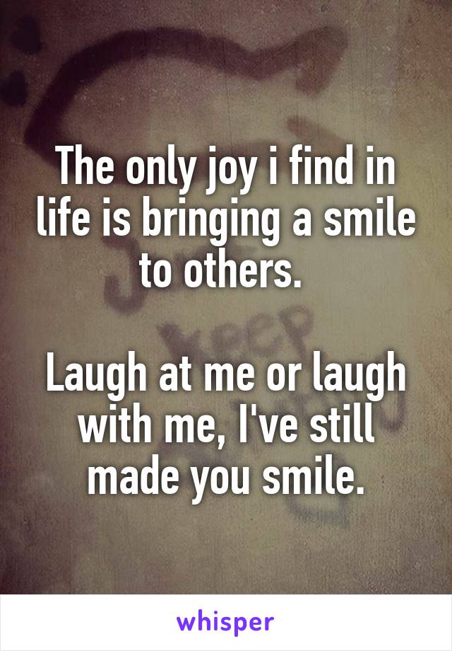 The only joy i find in life is bringing a smile to others. 

Laugh at me or laugh with me, I've still made you smile.