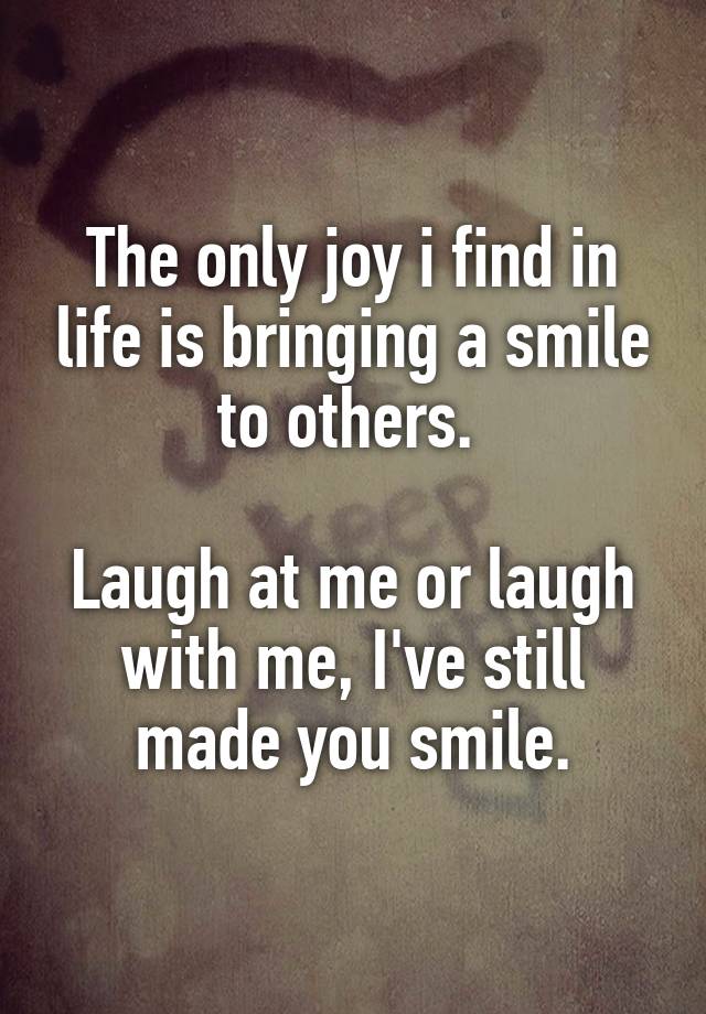 The only joy i find in life is bringing a smile to others. 

Laugh at me or laugh with me, I've still made you smile.