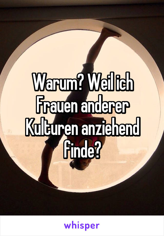 Warum? Weil ich Frauen anderer Kulturen anziehend finde?